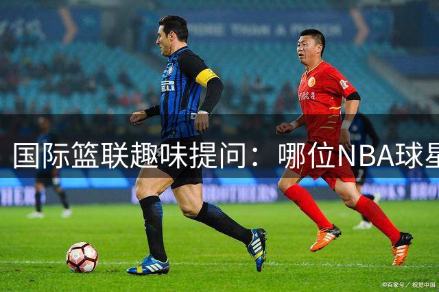 国际篮联趣味提问：哪位NBA球星与小萨等四将均有合作？